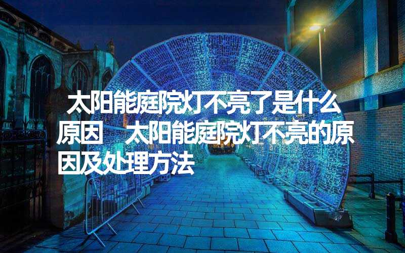 太阳能庭院灯不亮了是什么原因 太阳能庭院灯不亮的原因及处理方法